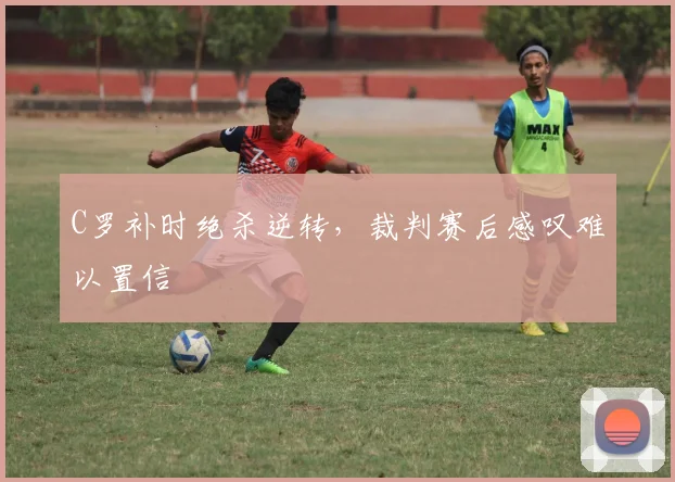 C罗补时绝杀逆转,裁判赛后感叹难