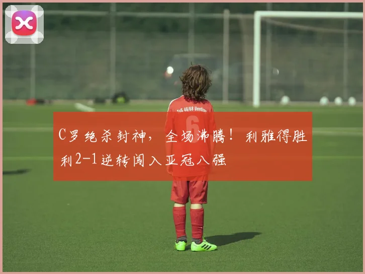 C罗绝杀封神，全场沸腾！利雅得胜利2-1逆转闯入亚冠八强