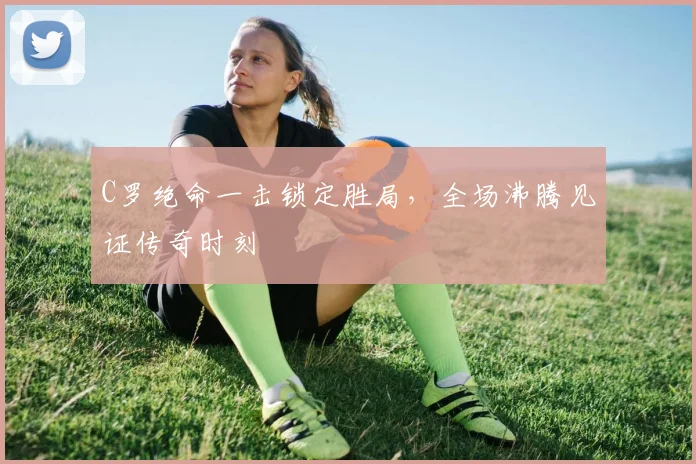 C罗绝命一击锁定胜局,全场沸腾见