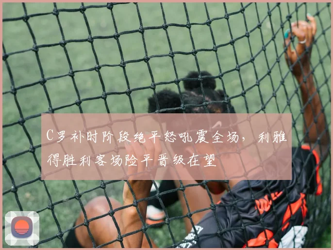 C罗补时阶段绝平怒吼震全场,利雅
