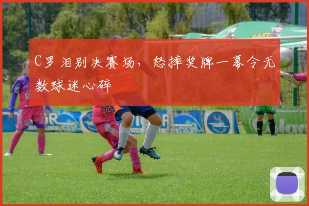 C罗泪别决赛场,怒摔奖牌一幕令无