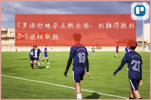 C罗读秒绝杀点燃全场,利雅得胜利2-1逆转取胜